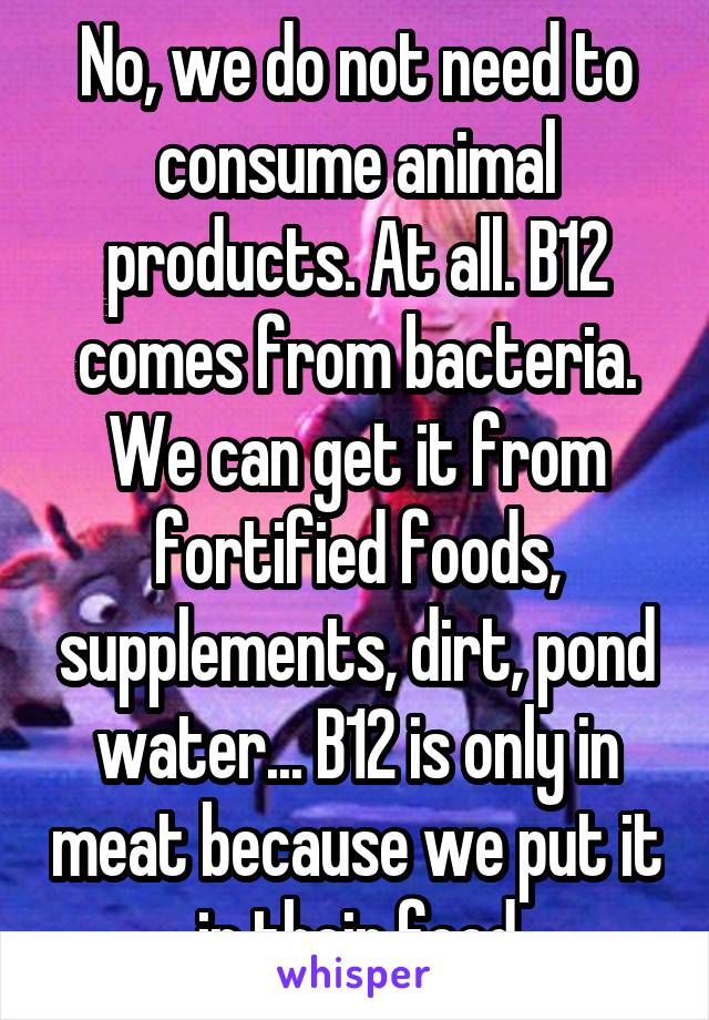 No, we do not need to consume animal products. At all. B12 comes from bacteria. We can get it from fortified foods, supplements, dirt, pond water... B12 is only in meat because we put it in their food