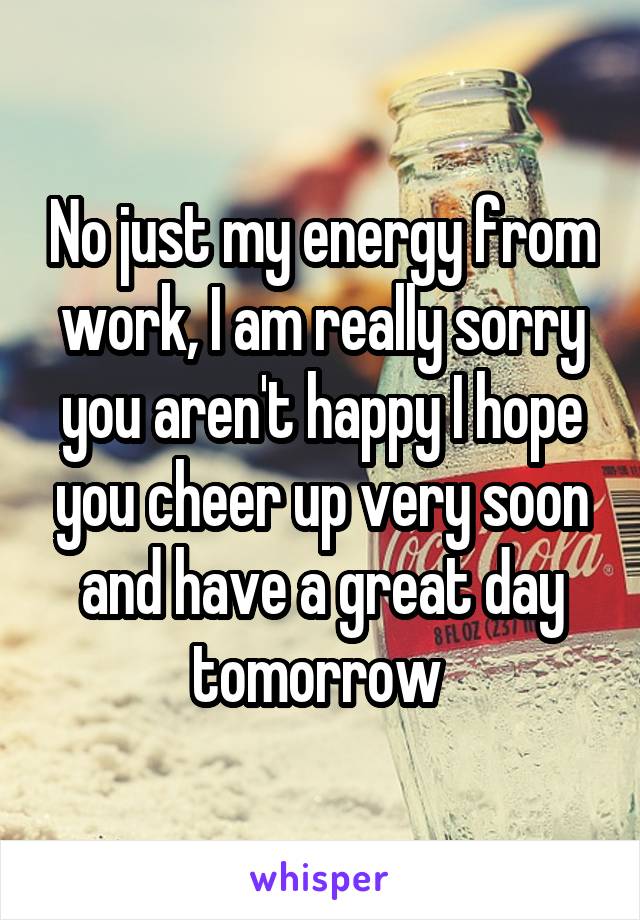No just my energy from work, I am really sorry you aren't happy I hope you cheer up very soon and have a great day tomorrow 