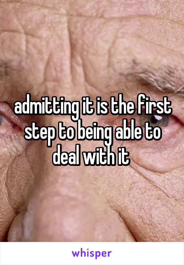 admitting it is the first step to being able to deal with it 