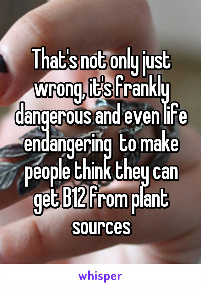 That's not only just wrong, it's frankly dangerous and even life endangering  to make people think they can get B12 from plant sources