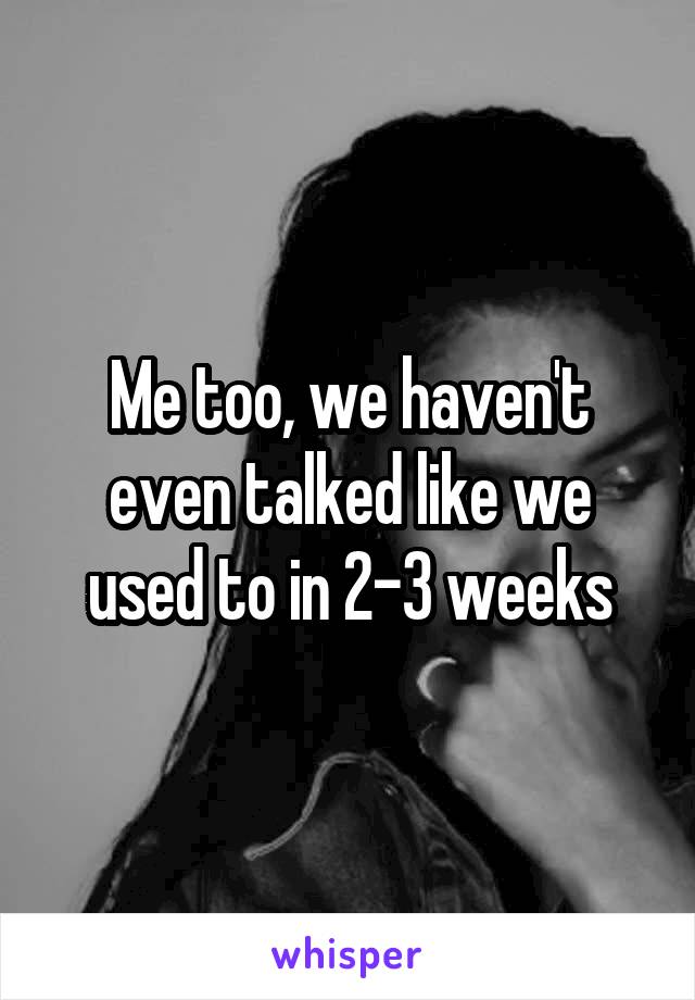 Me too, we haven't even talked like we used to in 2-3 weeks