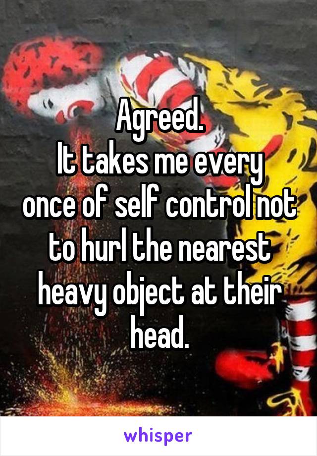 Agreed.
It takes me every once of self control not to hurl the nearest heavy object at their head.