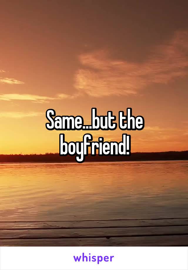 Same...but the boyfriend!