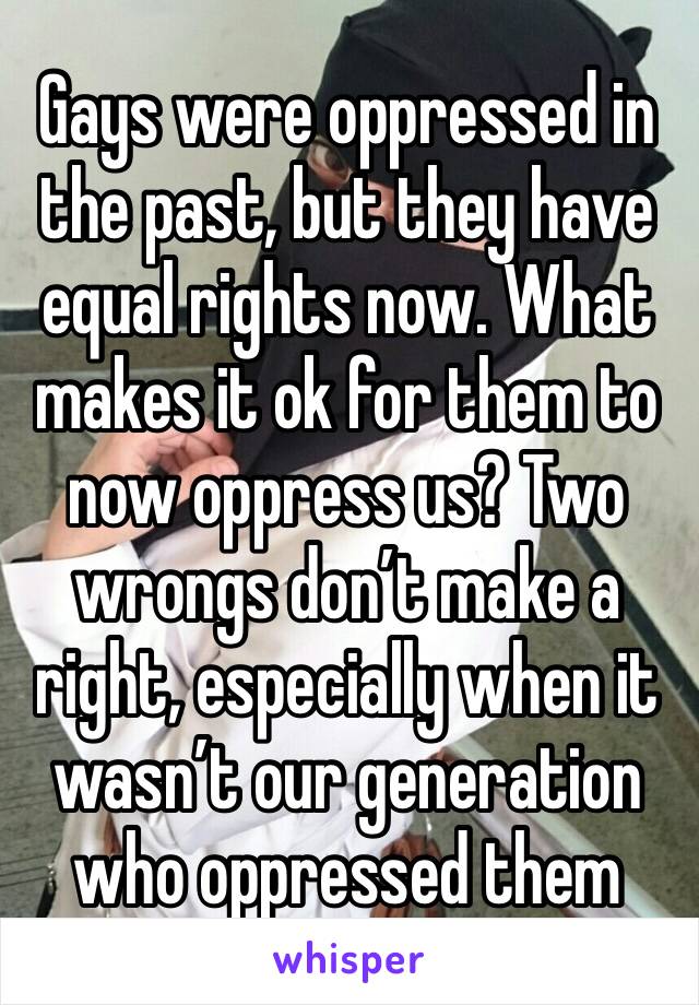 Gays were oppressed in the past, but they have equal rights now. What makes it ok for them to now oppress us? Two wrongs don’t make a right, especially when it wasn’t our generation who oppressed them