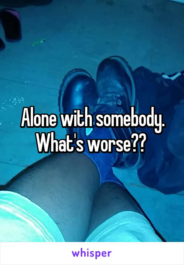 Alone with somebody. What's worse?? 