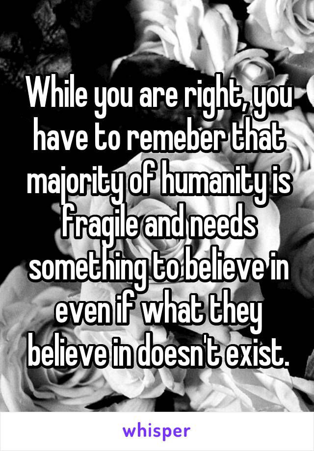 While you are right, you have to remeber that majority of humanity is fragile and needs something to believe in even if what they believe in doesn't exist.