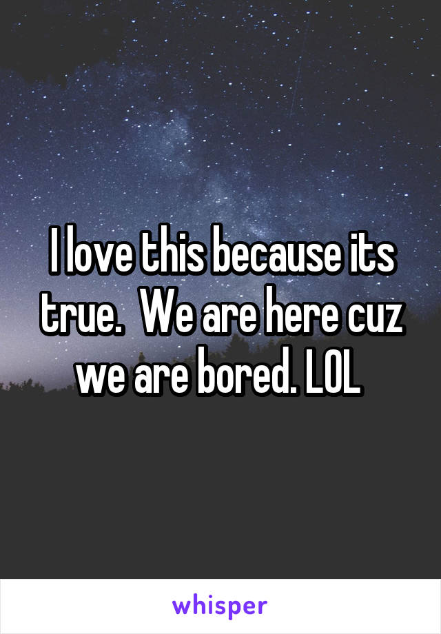 I love this because its true.  We are here cuz we are bored. LOL 