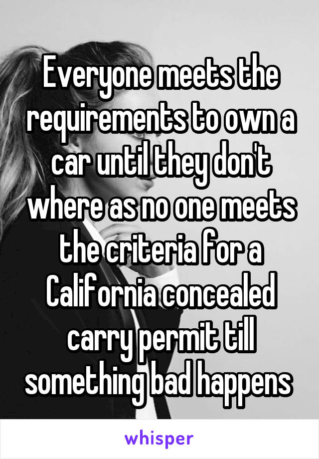 Everyone meets the requirements to own a car until they don't where as no one meets the criteria for a California concealed carry permit till something bad happens 