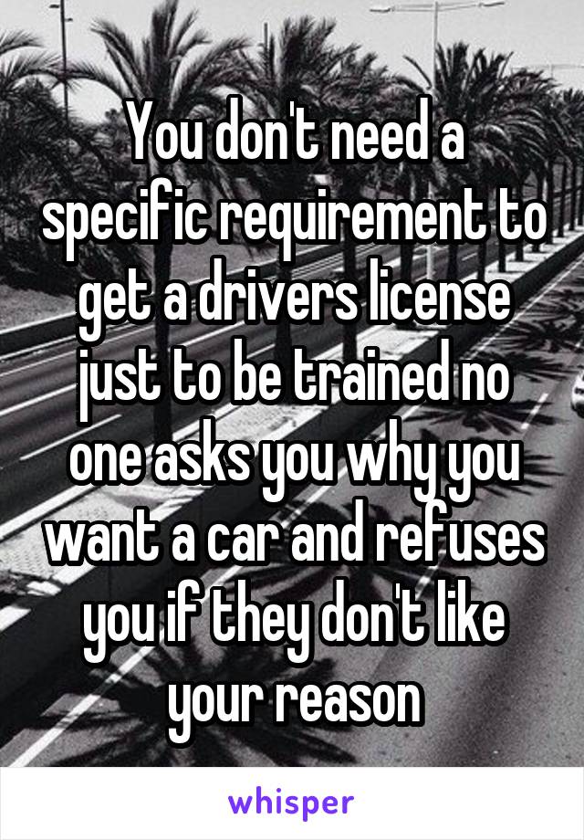 You don't need a specific requirement to get a drivers license just to be trained no one asks you why you want a car and refuses you if they don't like your reason