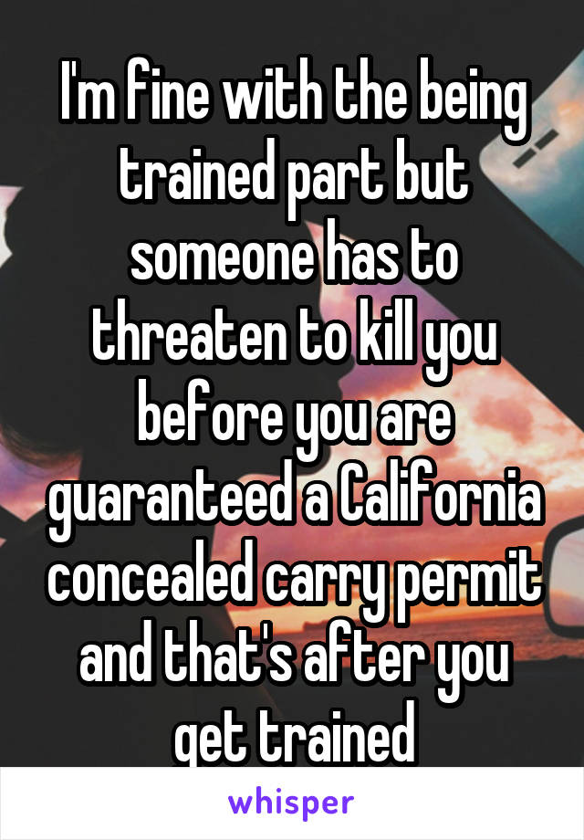 I'm fine with the being trained part but someone has to threaten to kill you before you are guaranteed a California concealed carry permit and that's after you get trained