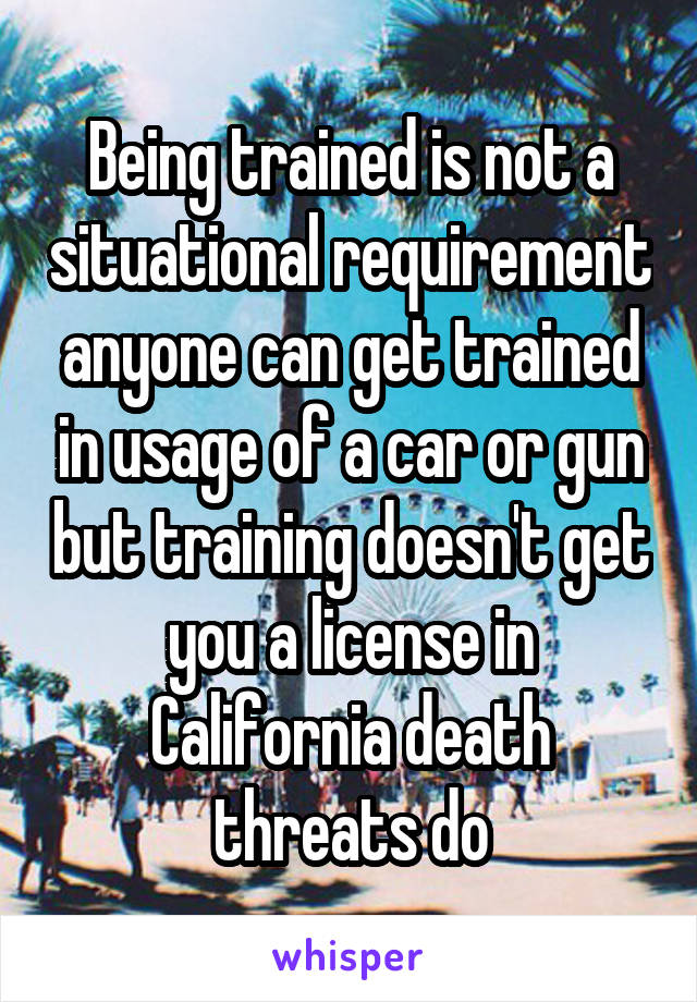 Being trained is not a situational requirement anyone can get trained in usage of a car or gun but training doesn't get you a license in California death threats do