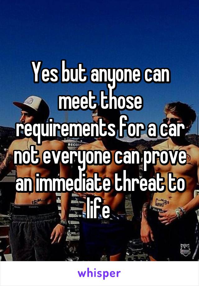 Yes but anyone can meet those requirements for a car not everyone can prove an immediate threat to life 