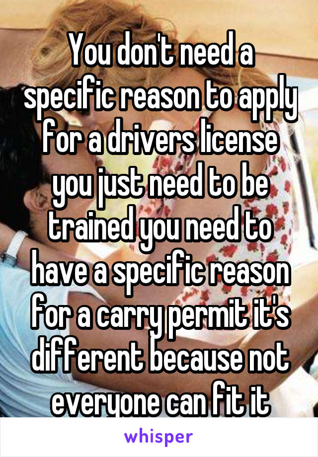 You don't need a specific reason to apply for a drivers license you just need to be trained you need to have a specific reason for a carry permit it's different because not everyone can fit it