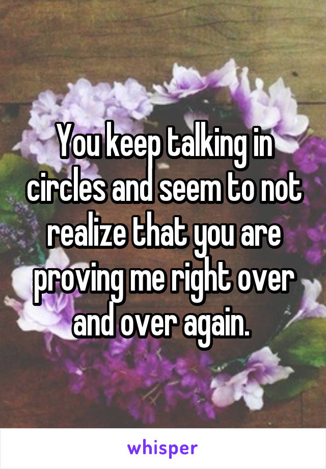 You keep talking in circles and seem to not realize that you are proving me right over and over again. 