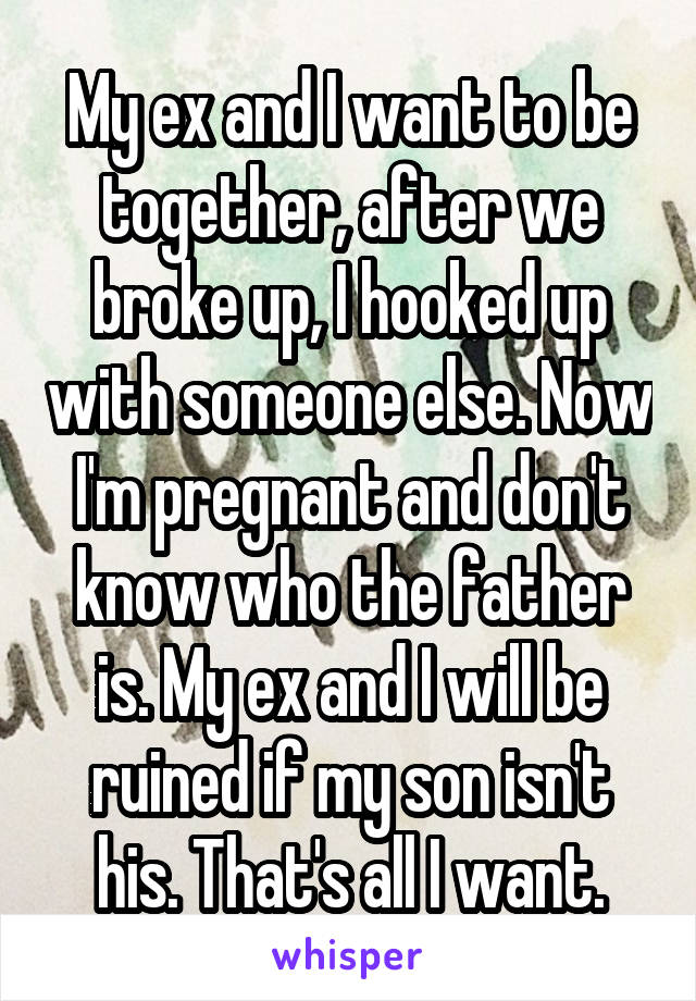 My ex and I want to be together, after we broke up, I hooked up with someone else. Now I'm pregnant and don't know who the father is. My ex and I will be ruined if my son isn't his. That's all I want.