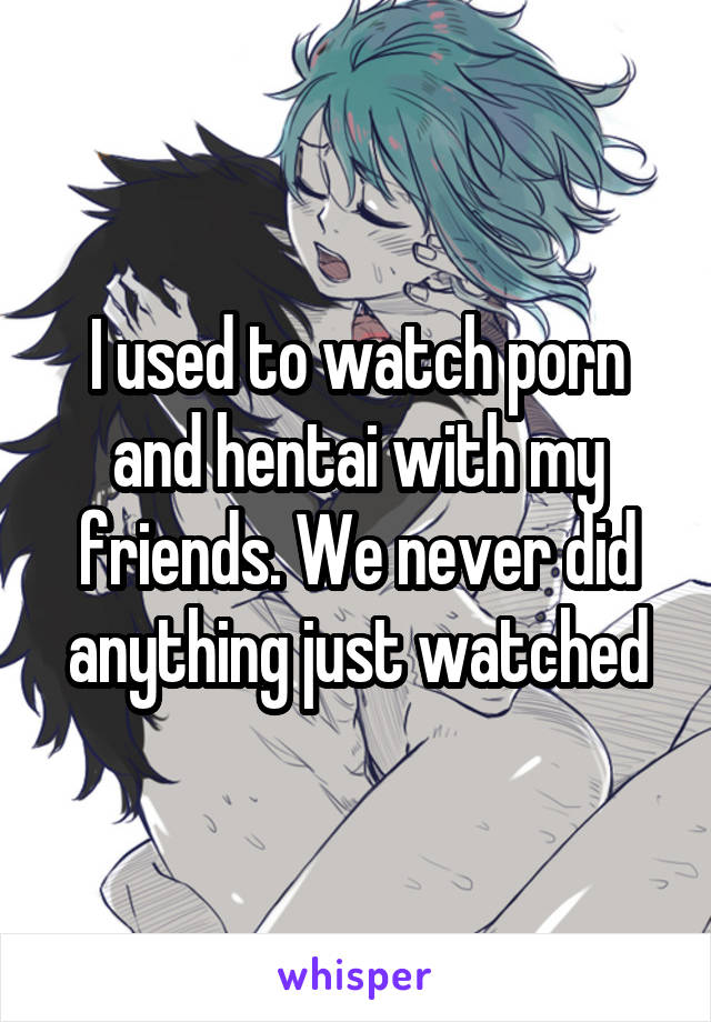 I used to watch porn and hentai with my friends. We never did anything just watched