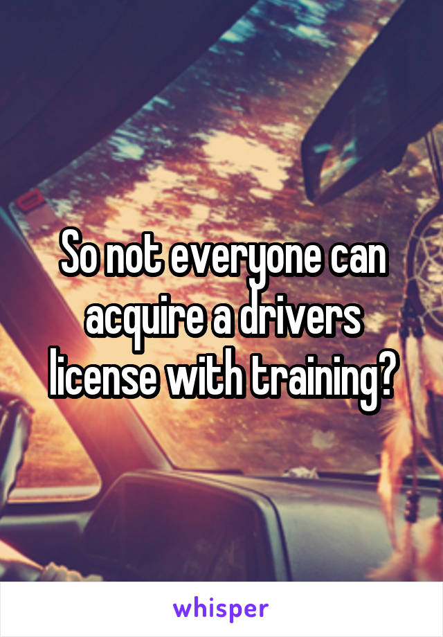 So not everyone can acquire a drivers license with training?