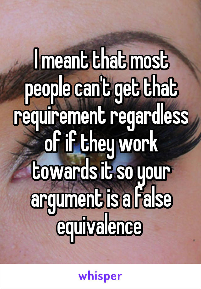 I meant that most people can't get that requirement regardless of if they work towards it so your argument is a false equivalence 