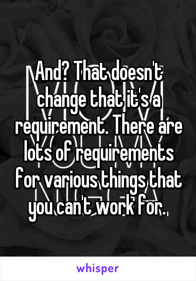 And? That doesn't change that it's a requirement. There are lots of requirements for various things that you can't work for. 