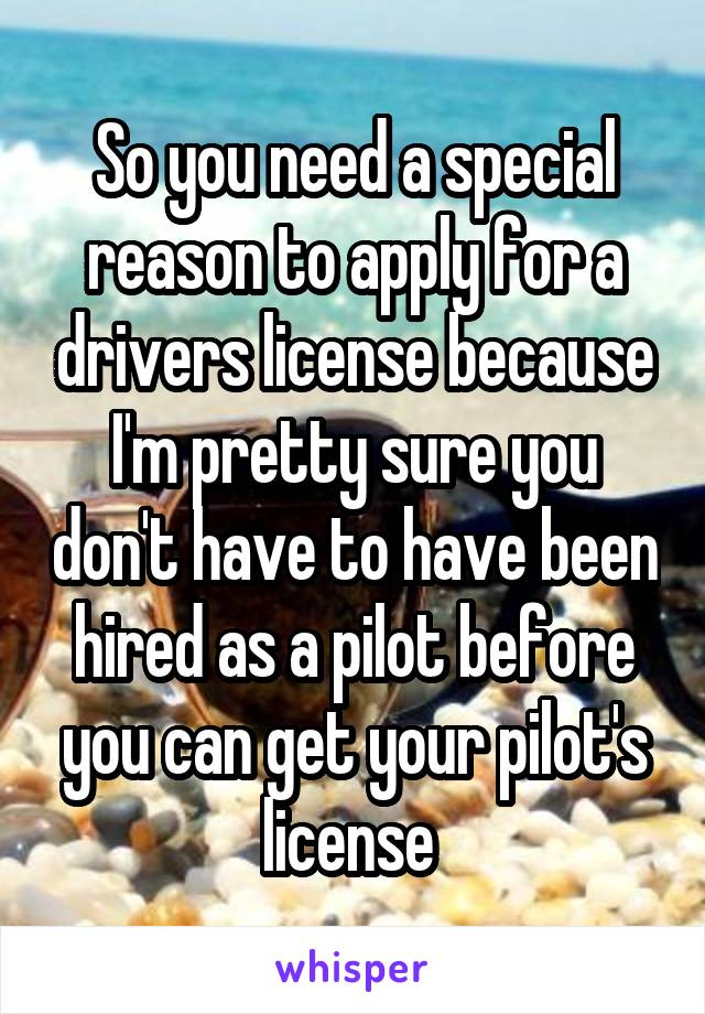 So you need a special reason to apply for a drivers license because I'm pretty sure you don't have to have been hired as a pilot before you can get your pilot's license 