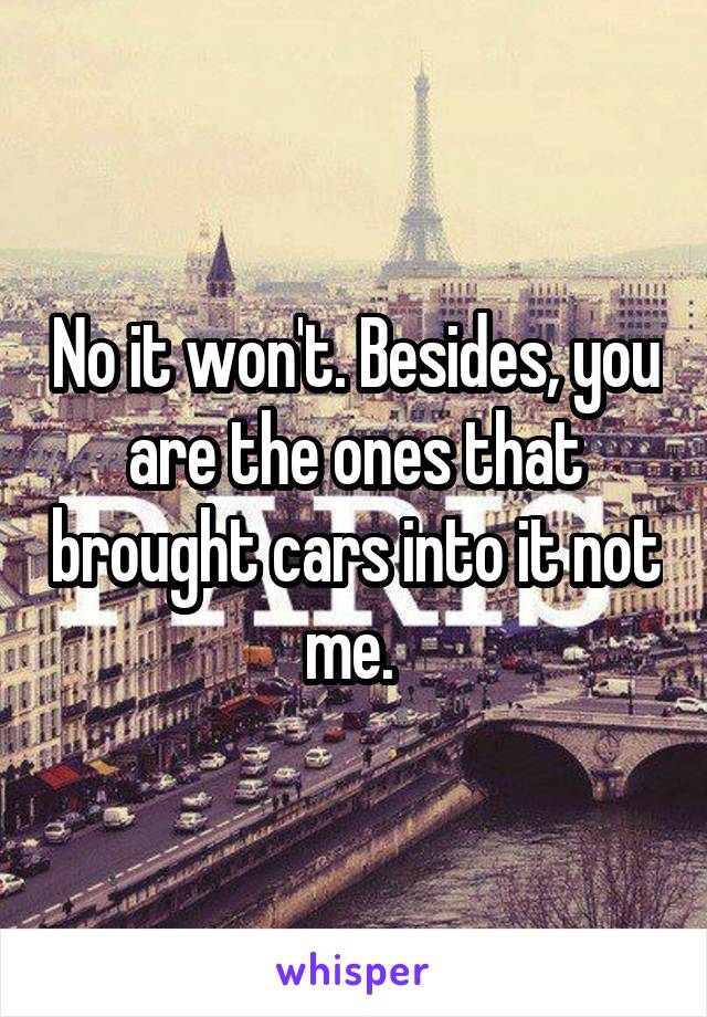 No it won't. Besides, you are the ones that brought cars into it not me. 