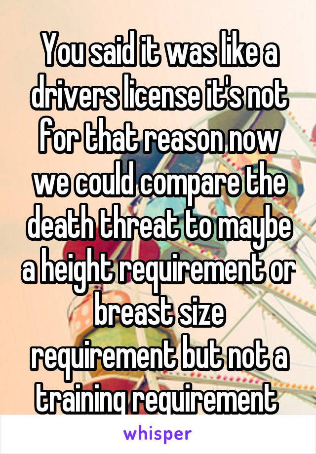 You said it was like a drivers license it's not for that reason now we could compare the death threat to maybe a height requirement or breast size requirement but not a training requirement 