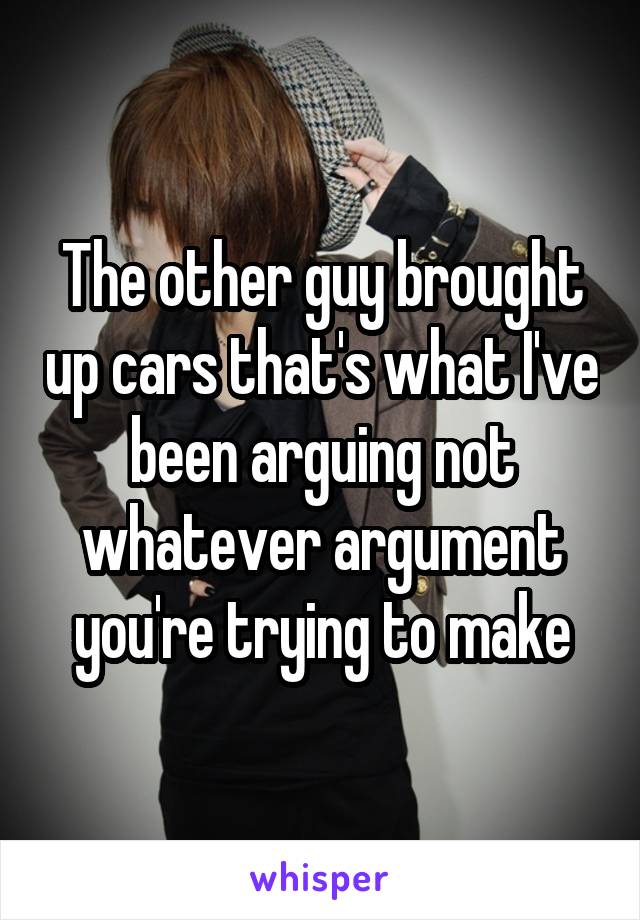 The other guy brought up cars that's what I've been arguing not whatever argument you're trying to make