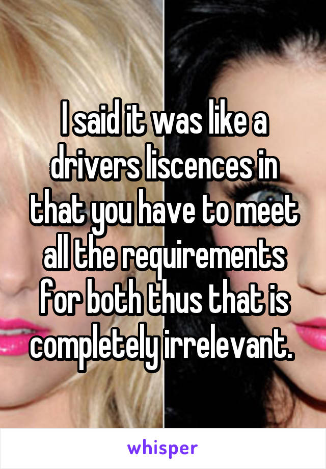 I said it was like a drivers liscences in that you have to meet all the requirements for both thus that is completely irrelevant. 