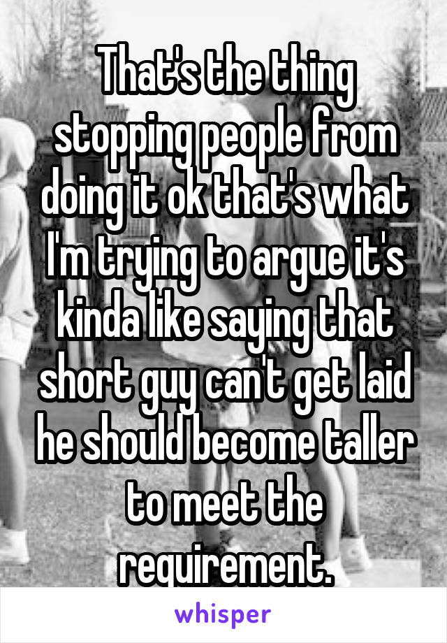 That's the thing stopping people from doing it ok that's what I'm trying to argue it's kinda like saying that short guy can't get laid he should become taller to meet the requirement.