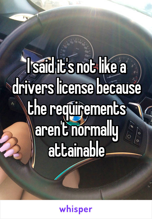 I said it's not like a drivers license because the requirements aren't normally attainable