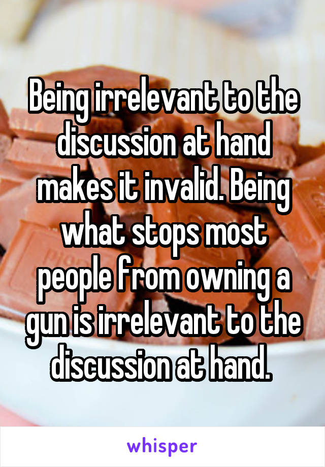 Being irrelevant to the discussion at hand makes it invalid. Being what stops most people from owning a gun is irrelevant to the discussion at hand. 