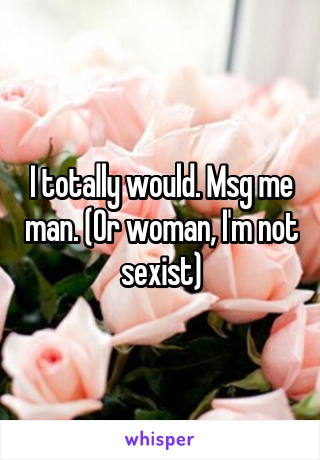 I totally would. Msg me man. (Or woman, I'm not sexist)