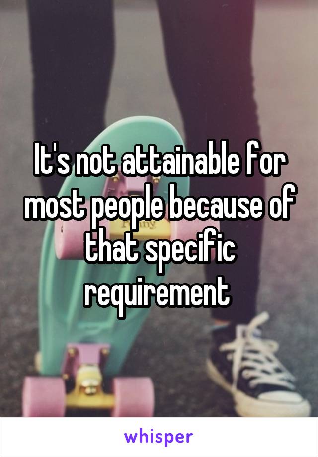 It's not attainable for most people because of that specific requirement 