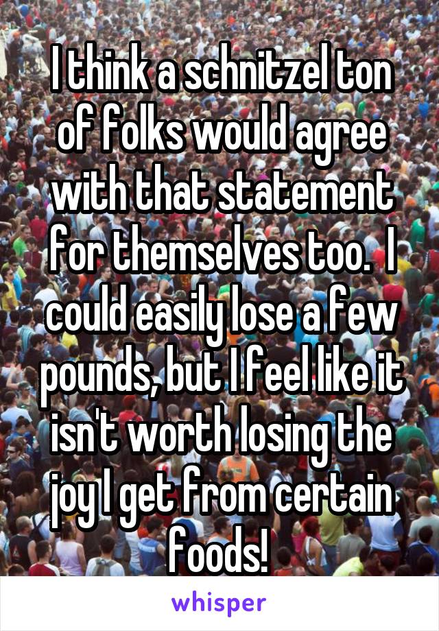 I think a schnitzel ton of folks would agree with that statement for themselves too.  I could easily lose a few pounds, but I feel like it isn't worth losing the joy I get from certain foods! 