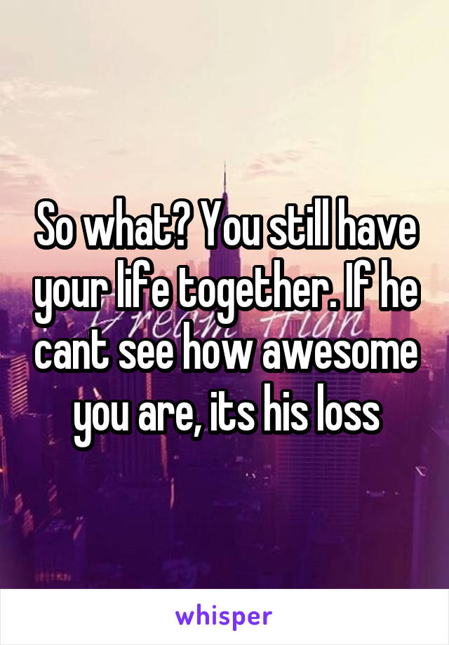 So what? You still have your life together. If he cant see how awesome you are, its his loss