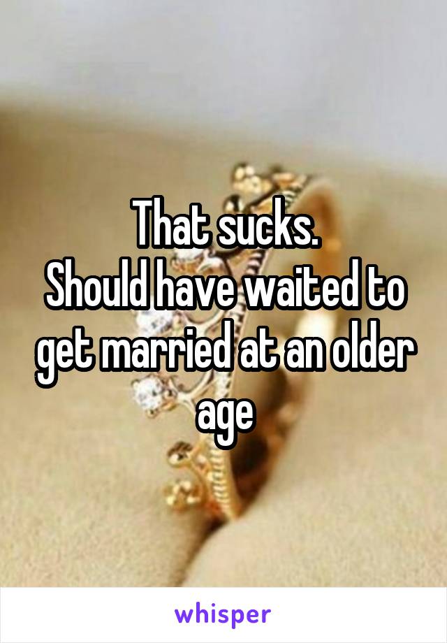 That sucks.
Should have waited to get married at an older age