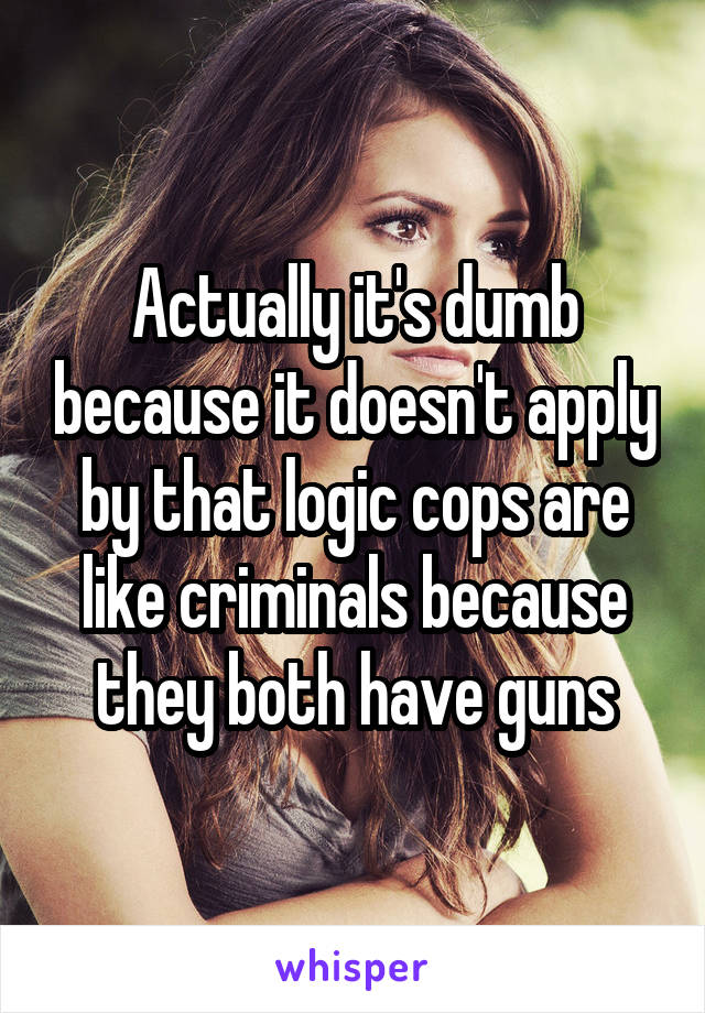 Actually it's dumb because it doesn't apply by that logic cops are like criminals because they both have guns