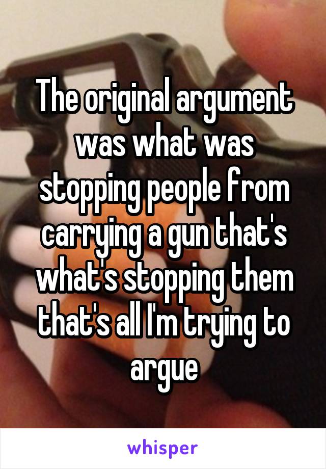 The original argument was what was stopping people from carrying a gun that's what's stopping them that's all I'm trying to argue