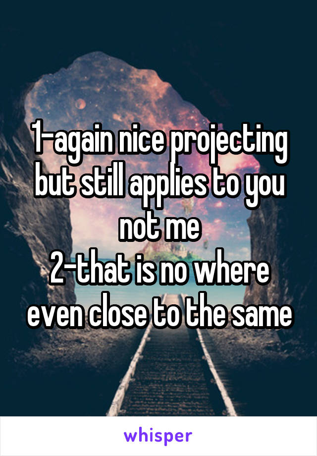 1-again nice projecting but still applies to you not me
2-that is no where even close to the same