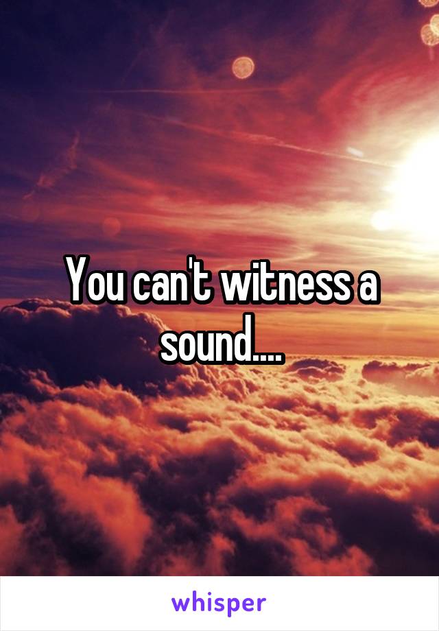 You can't witness a sound....