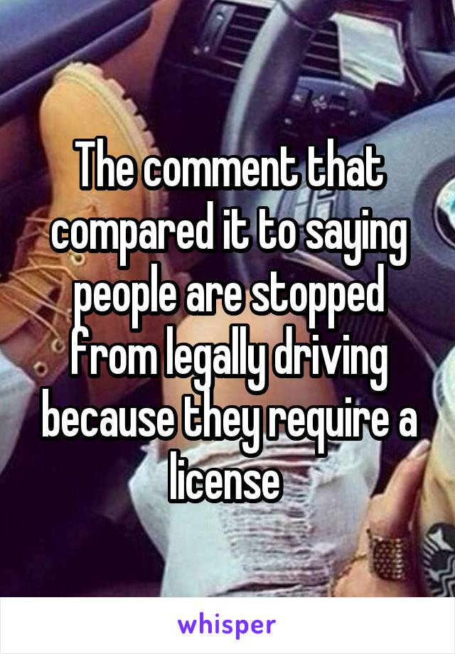 The comment that compared it to saying people are stopped from legally driving because they require a license 