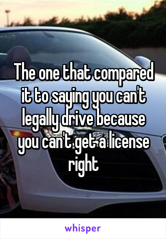 The one that compared it to saying you can't legally drive because you can't get a license right