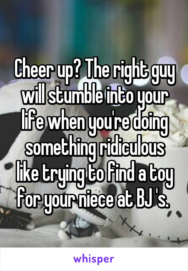 Cheer up? The right guy will stumble into your life when you're doing something ridiculous like trying to find a toy for your niece at BJ 's. 