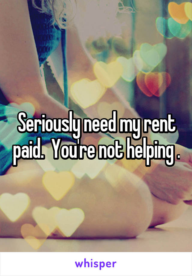 Seriously need my rent paid.  You're not helping .