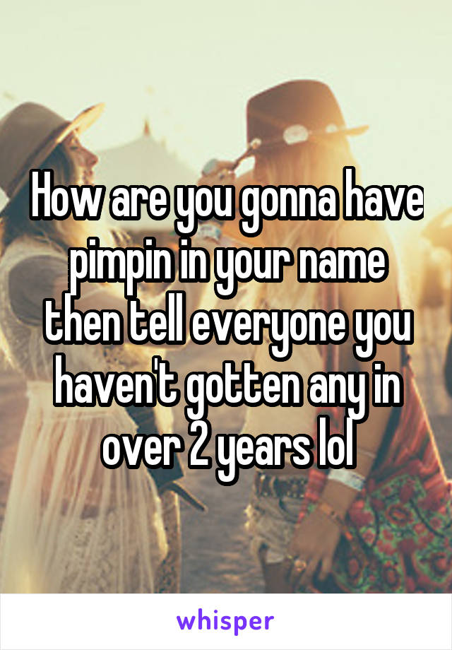 How are you gonna have pimpin in your name then tell everyone you haven't gotten any in over 2 years lol