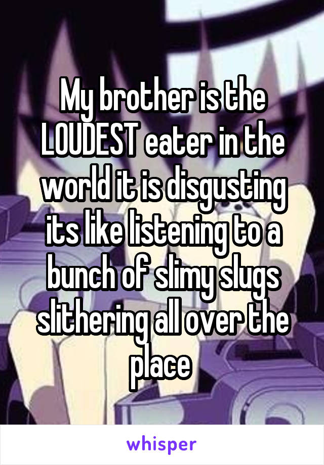 My brother is the LOUDEST eater in the world it is disgusting its like listening to a bunch of slimy slugs slithering all over the place 