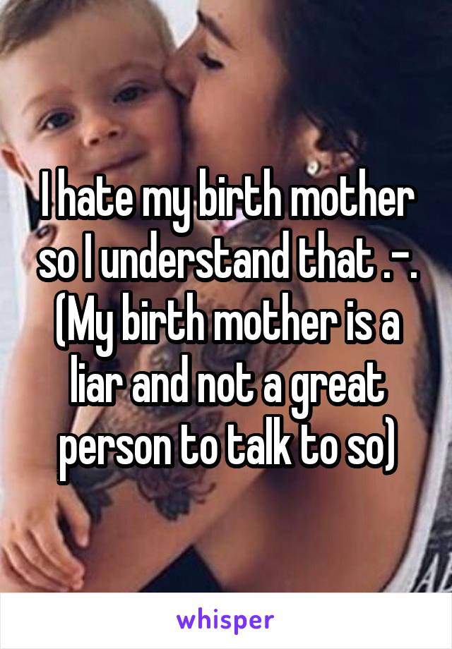 I hate my birth mother so I understand that .-. (My birth mother is a liar and not a great person to talk to so)