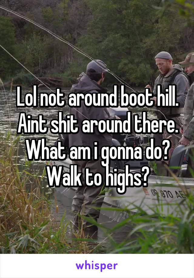 Lol not around boot hill. Aint shit around there. What am i gonna do? Walk to highs?