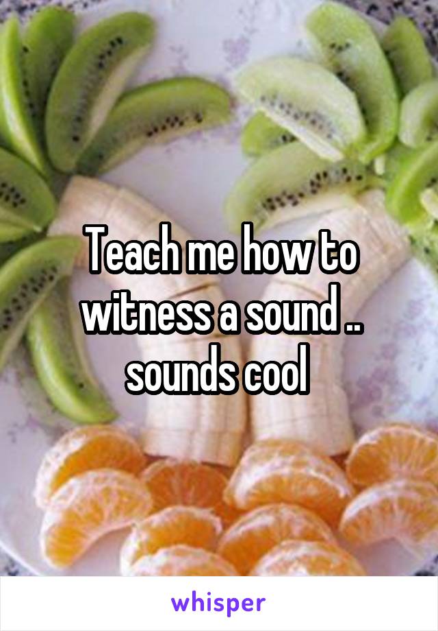 Teach me how to witness a sound .. sounds cool 