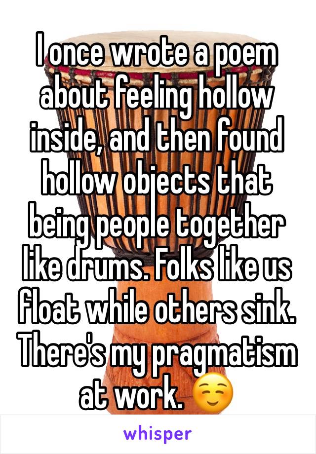 I once wrote a poem about feeling hollow inside, and then found hollow objects that being people together like drums. Folks like us float while others sink. There's my pragmatism at work. ☺️